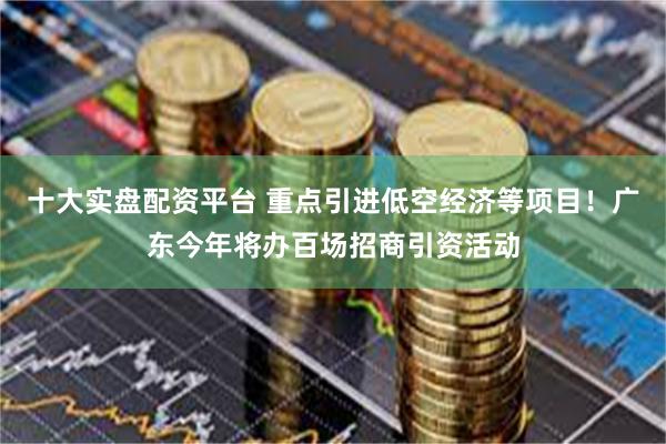 十大实盘配资平台 重点引进低空经济等项目！广东今年将办百场招商引资活动