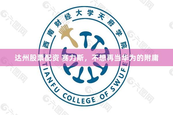达州股票配资 赛力斯，不想再当华为的附庸
