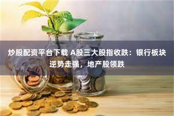 炒股配资平台下载 A股三大股指收跌：银行板块逆势走强，地产股领跌
