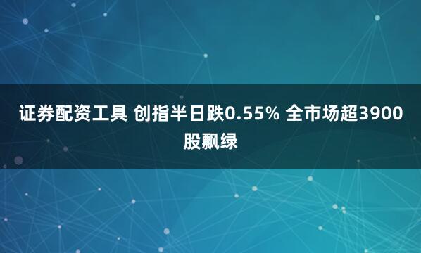 证券配资工具 创指半日跌0.55% 全市场超3900股飘绿