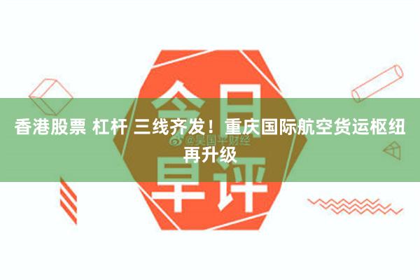 香港股票 杠杆 三线齐发！重庆国际航空货运枢纽再升级