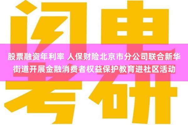 股票融资年利率 人保财险北京市分公司联合新华街道开展金融消费者权益保护教育进社区活动