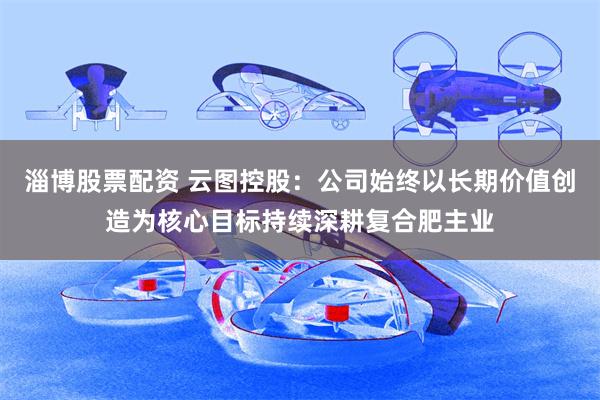 淄博股票配资 云图控股：公司始终以长期价值创造为核心目标持续深耕复合肥主业