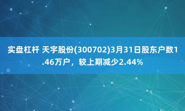 实盘杠杆 天宇股份(300702)3月31日股东户数1.46万户，较上期减少2.44%