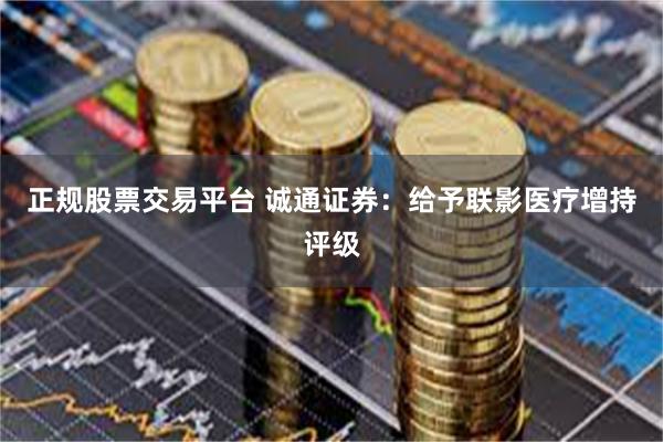 正规股票交易平台 诚通证券：给予联影医疗增持评级
