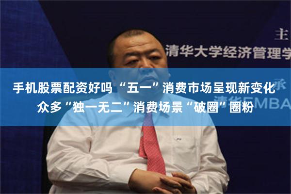 手机股票配资好吗 “五一”消费市场呈现新变化 众多“独一无二”消费场景“破圈”圈粉