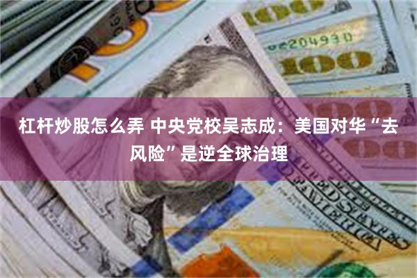 杠杆炒股怎么弄 中央党校吴志成：美国对华“去风险”是逆全球治理