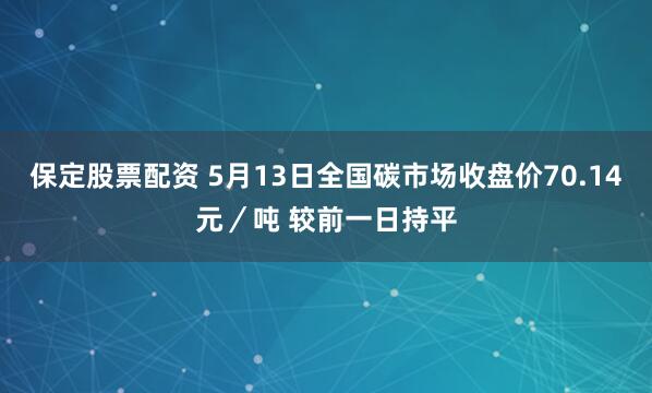 保定股票配资 5月13日全国碳市场收盘价70.14元／吨 较前一日持平