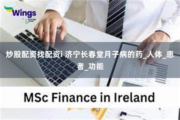 炒股配资找配资i 济宁长春堂月子病的药_人体_患者_功能