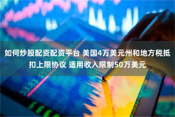 如何炒股配资配资平台 美国4万美元州和地方税抵扣上限协议 适用收入限制50万美元