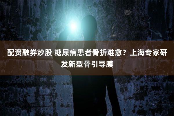 配资融券炒股 糖尿病患者骨折难愈？上海专家研发新型骨引导膜