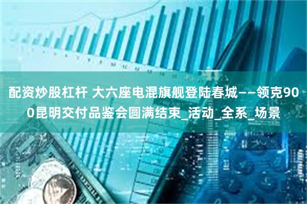 配资炒股杠杆 大六座电混旗舰登陆春城——领克900昆明交付品鉴会圆满结束_活动_全系_场景