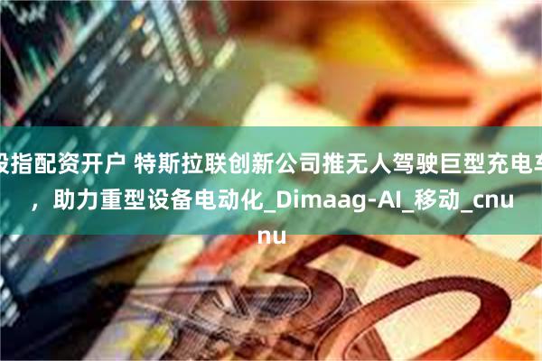 股指配资开户 特斯拉联创新公司推无人驾驶巨型充电车，助力重型设备电动化_Dimaag-AI_移动_cnu