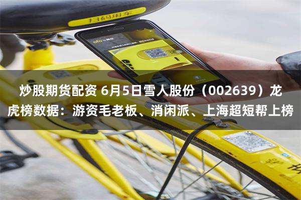 炒股期货配资 6月5日雪人股份（002639）龙虎榜数据：游资毛老板、消闲派、上海超短帮上榜