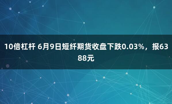 10倍杠杆 6月9日短纤期货收盘下跌0.03%，报6388元