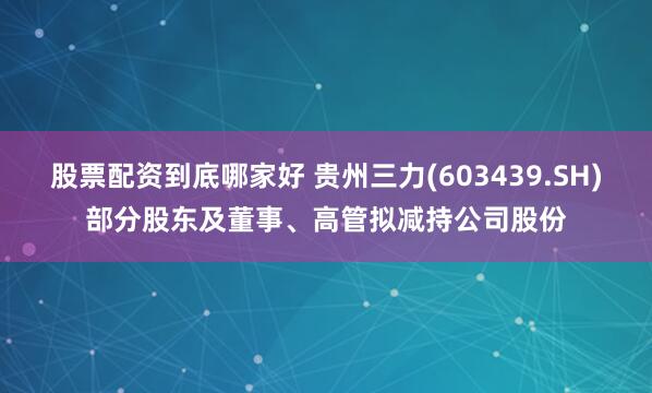 股票配资到底哪家好 贵州三力(603439.SH)部分股东及董事、高管拟减持公司股份