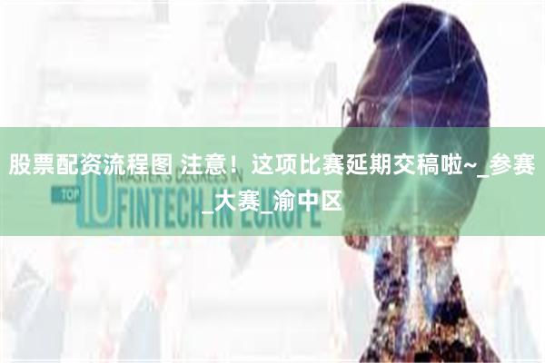 股票配资流程图 注意！这项比赛延期交稿啦~_参赛_大赛_渝中区