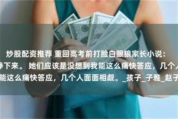 炒股配资推荐 重回高考前打脸白眼狼家长小说： 此话一出，几个家长安静下来。 她们应该是没想到我能这么痛快答应，几个人面面相觑。_孩子_子雅_赵子涵