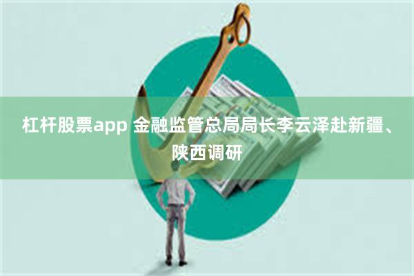 杠杆股票app 金融监管总局局长李云泽赴新疆、陕西调研