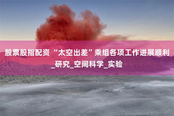 股票股指配资 “太空出差”乘组各项工作进展顺利_研究_空间科学_实验