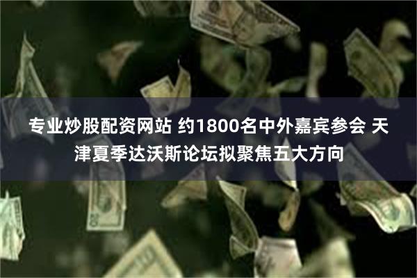 专业炒股配资网站 约1800名中外嘉宾参会 天津夏季达沃斯论坛拟聚焦五大方向