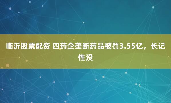 临沂股票配资 四药企垄断药品被罚3.55亿，长记性没