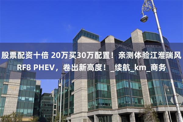 股票配资十倍 20万买30万配置！亲测体验江淮瑞风RF8 PHEV，卷出新高度！_续航_km_商务