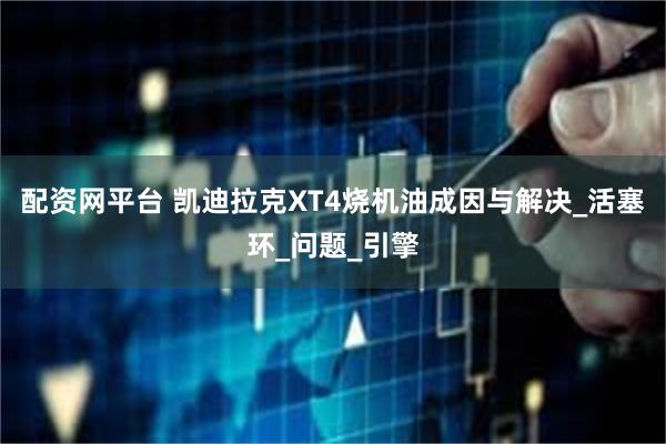 配资网平台 凯迪拉克XT4烧机油成因与解决_活塞环_问题_引擎