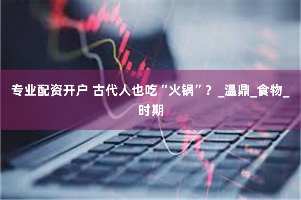 专业配资开户 古代人也吃“火锅”？_温鼎_食物_时期