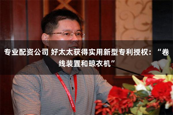 专业配资公司 好太太获得实用新型专利授权：“卷线装置和晾衣机”